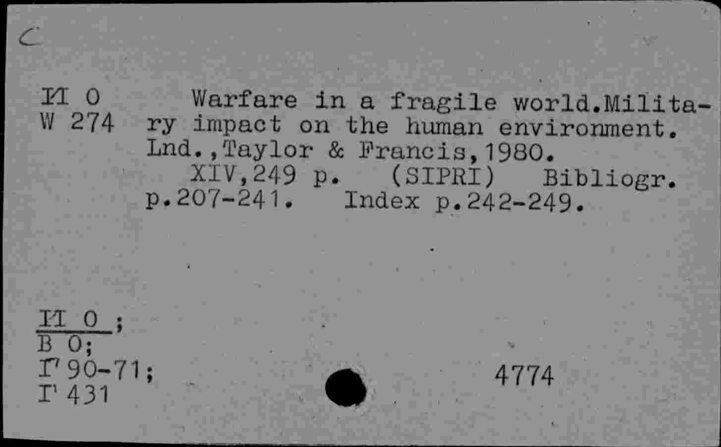 ﻿I<L 0 Warfare in a fragile world.Milita W 274 ry impact on the human environment.
Lnd.,Taylor & Francis,1980.
XIV,249 p. (SIPRI) Bibliogr.
p.207-241. Index p.242-249.
IT 0 ;
B 0;
P90-71;
I’ 431
4774